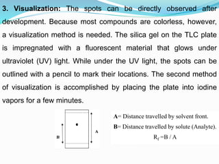 3. Visualization: The spots can be directly observed after
development. Because most compounds are colorless, however,
a visualization method is needed. The silica gel on the TLC plate
is impregnated with a fluorescent material that glows under
ultraviolet (UV) light. While under the UV light, the spots can be
outlined with a pencil to mark their locations. The second method
of visualization is accomplished by placing the plate into iodine
vapors for a few minutes.
A= Distance travelled by solvent front.
B= Distance travelled by solute (Analyte).
Rf =B / A
 