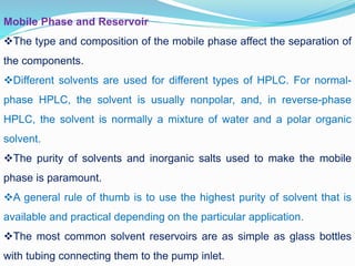 Mobile Phase and Reservoir
The type and composition of the mobile phase affect the separation of
the components.
Different solvents are used for different types of HPLC. For normal-
phase HPLC, the solvent is usually nonpolar, and, in reverse-phase
HPLC, the solvent is normally a mixture of water and a polar organic
solvent.
The purity of solvents and inorganic salts used to make the mobile
phase is paramount.
A general rule of thumb is to use the highest purity of solvent that is
available and practical depending on the particular application.
The most common solvent reservoirs are as simple as glass bottles
with tubing connecting them to the pump inlet.
 