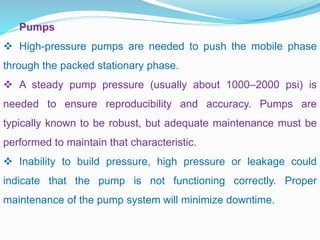Pumps
 High-pressure pumps are needed to push the mobile phase
through the packed stationary phase.
 A steady pump pressure (usually about 1000–2000 psi) is
needed to ensure reproducibility and accuracy. Pumps are
typically known to be robust, but adequate maintenance must be
performed to maintain that characteristic.
 Inability to build pressure, high pressure or leakage could
indicate that the pump is not functioning correctly. Proper
maintenance of the pump system will minimize downtime.
 