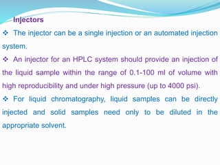 Injectors
 The injector can be a single injection or an automated injection
system.
 An injector for an HPLC system should provide an injection of
the liquid sample within the range of 0.1-100 ml of volume with
high reproducibility and under high pressure (up to 4000 psi).
 For liquid chromatography, liquid samples can be directly
injected and solid samples need only to be diluted in the
appropriate solvent.
 