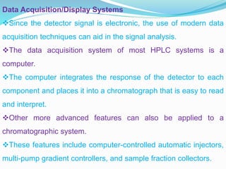 Data Acquisition/Display Systems
Since the detector signal is electronic, the use of modern data
acquisition techniques can aid in the signal analysis.
The data acquisition system of most HPLC systems is a
computer.
The computer integrates the response of the detector to each
component and places it into a chromatograph that is easy to read
and interpret.
Other more advanced features can also be applied to a
chromatographic system.
These features include computer-controlled automatic injectors,
multi-pump gradient controllers, and sample fraction collectors.
 