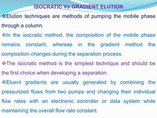 ISOCRATIC Vs GRADIENT ELUTION
Elution techniques are methods of pumping the mobile phase
through a column.
In the isocratic method, the composition of the mobile phase
remains constant, whereas in the gradient method the
composition changes during the separation process.
The isocratic method is the simplest technique and should be
the first choice when developing a separation.
Eluent gradients are usually generated by combining the
pressurized flows from two pumps and changing their individual
flow rates with an electronic controller or data system while
maintaining the overall flow rate constant.
 
