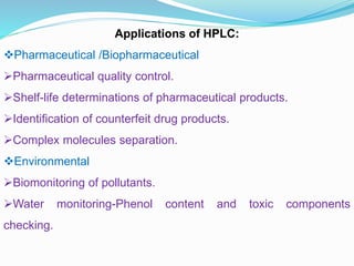 Applications of HPLC:
Pharmaceutical /Biopharmaceutical
Pharmaceutical quality control.
Shelf-life determinations of pharmaceutical products.
Identification of counterfeit drug products.
Complex molecules separation.
Environmental
Biomonitoring of pollutants.
Water monitoring-Phenol content and toxic components
checking.
 