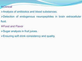 Clinical
Analysis of antibiotics and blood substances.
Detection of endogenous neuropeptides in brain extracellular
fluid.
Food and Flavor
Sugar analysis in fruit juices.
Ensuring soft drink consistency and quality.
 