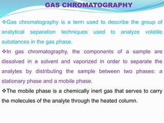 GAS CHROMATOGRAPHY
Gas chromatography is a term used to describe the group of
analytical separation techniques used to analyze volatile
substances in the gas phase.
In gas chromatography, the components of a sample are
dissolved in a solvent and vaporized in order to separate the
analytes by distributing the sample between two phases: a
stationary phase and a mobile phase.
The mobile phase is a chemically inert gas that serves to carry
the molecules of the analyte through the heated column.
 