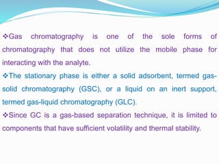 Gas chromatography is one of the sole forms of
chromatography that does not utilize the mobile phase for
interacting with the analyte.
The stationary phase is either a solid adsorbent, termed gas-
solid chromatography (GSC), or a liquid on an inert support,
termed gas-liquid chromatography (GLC).
Since GC is a gas-based separation technique, it is limited to
components that have sufficient volatility and thermal stability.
 