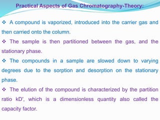  A compound is vaporized, introduced into the carrier gas and
then carried onto the column.
 The sample is then partitioned between the gas, and the
stationary phase.
 The compounds in a sample are slowed down to varying
degrees due to the sorption and desorption on the stationary
phase.
 The elution of the compound is characterized by the partition
ratio kD′, which is a dimensionless quantity also called the
capacity factor.
Practical Aspects of Gas Chromatography-Theory:
 