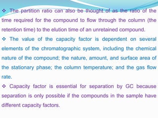  The partition ratio can also be thought of as the ratio of the
time required for the compound to flow through the column (the
retention time) to the elution time of an unretained compound.
 The value of the capacity factor is dependent on several
elements of the chromatographic system, including the chemical
nature of the compound; the nature, amount, and surface area of
the stationary phase; the column temperature; and the gas flow
rate.
 Capacity factor is essential for separation by GC because
separation is only possible if the compounds in the sample have
different capacity factors.
 