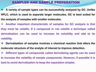  A variety of sample types can be successfully analyzed by GC. Unlike
HPLC, which is used to separate larger molecules, GC is best suited for
the analysis of samples with smaller molecules.
 Another important characteristic of samples for GC analysis is that
they must be volatile. If a compound is not volatile a technique called
derivatization can be used to increase its solubility and add to its
volatility.
 Derivatization of samples involves a chemical reaction that alters the
molecular structure of the analyte of interest to improve detection.
 Different types of compounds called derivatizing agents can be used
to increase the volatility of sample components. However, if possible it is
best to avoid derivatization to keep the separation simpler.
SAMPLES AND SAMPLE PREPARATION
 