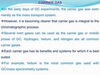CARRIER GAS
In the early days of GC experiments, the carrier gas was seen
merely as the mass transport system.
However, it is becoming clearer that carrier gas is integral to the
chromatographic process.
Several inert gases can be used as the carrier gas or mobile
phase of GC. Hydrogen, helium, and nitrogen are all common
carrier gases.
Each carrier gas has its benefits and systems for which it is best
suited.
For example, helium is the most common gas used with
GC/mass spectrometry systems.
 