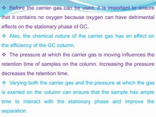  Before the carrier gas can be used, it is important to ensure
that it contains no oxygen because oxygen can have detrimental
effects on the stationary phase of GC.
 Also, the chemical nature of the carrier gas has an effect on
the efficiency of the GC column.
 The pressure at which the carrier gas is moving influences the
retention time of samples on the column. Increasing the pressure
decreases the retention time.
 Varying both the carrier gas and the pressure at which the gas
is exerted on the column can ensure that the sample has ample
time to interact with the stationary phase and improve the
separation.
 