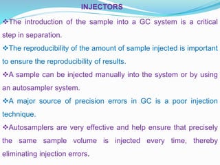 INJECTORS
The introduction of the sample into a GC system is a critical
step in separation.
The reproducibility of the amount of sample injected is important
to ensure the reproducibility of results.
A sample can be injected manually into the system or by using
an autosampler system.
A major source of precision errors in GC is a poor injection
technique.
Autosamplers are very effective and help ensure that precisely
the same sample volume is injected every time, thereby
eliminating injection errors.
 