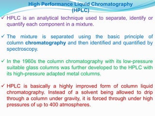 High Performance Liquid Chromatography
(HPLC)
 HPLC is an analytical technique used to separate, identify or
quantify each component in a mixture.
 The mixture is separated using the basic principle of
column chromatography and then identified and quantified by
spectroscopy.
 In the 1960s the column chromatography with its low-pressure
suitable glass columns was further developed to the HPLC with
its high-pressure adapted metal columns.
 HPLC is basically a highly improved form of column liquid
chromatography. Instead of a solvent being allowed to drip
through a column under gravity, it is forced through under high
pressures of up to 400 atmospheres.
 