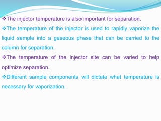 The injector temperature is also important for separation.
The temperature of the injector is used to rapidly vaporize the
liquid sample into a gaseous phase that can be carried to the
column for separation.
The temperature of the injector site can be varied to help
optimize separation.
Different sample components will dictate what temperature is
necessary for vaporization.
 