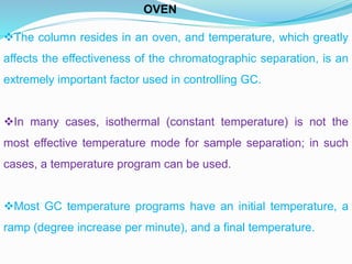 The column resides in an oven, and temperature, which greatly
affects the effectiveness of the chromatographic separation, is an
extremely important factor used in controlling GC.
In many cases, isothermal (constant temperature) is not the
most effective temperature mode for sample separation; in such
cases, a temperature program can be used.
Most GC temperature programs have an initial temperature, a
ramp (degree increase per minute), and a final temperature.
OVEN
 