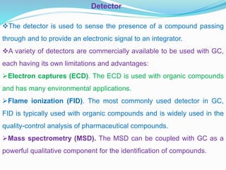 Detector
The detector is used to sense the presence of a compound passing
through and to provide an electronic signal to an integrator.
A variety of detectors are commercially available to be used with GC,
each having its own limitations and advantages:
Electron captures (ECD). The ECD is used with organic compounds
and has many environmental applications.
Flame ionization (FID). The most commonly used detector in GC,
FID is typically used with organic compounds and is widely used in the
quality-control analysis of pharmaceutical compounds.
Mass spectrometry (MSD). The MSD can be coupled with GC as a
powerful qualitative component for the identification of compounds.
 