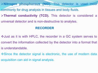 Nitrogen phosphorous (NID). This detector is used most
commonly for drug analysis in tissues and body fluids.
Thermal conductivity (TCD). This detector is considered a
universal detector and is non-destructive to analytes.
RECORDER
Just as it is with HPLC, the recorder in a GC system serves to
convert the information collected by the detector into a format that
is understandable.
Since the detector signal is electronic, the use of modern data
acquisition can aid in signal analysis.
 