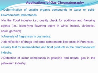 Applications of Gas Chromatography
Determination of volatile organic compounds in water or solid-
Environmental laboratories.
In the Food industry i.e., quality check for additives and flavoring
agents (i.e., identifying flavoring agent in wine: linalool, citronellol,
nerol, geraniol).
Analysis of fragrances in cosmetics.
Identification of drugs and trace components like toxins in Forensics.
Purity test for intermediates and final products in the pharmaceutical
industry.
Detection of sulfur compounds in gasoline and natural gas in the
petroleum industry.
 