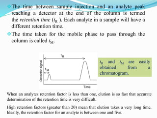 The time between sample injection and an analyte peak
reaching a detector at the end of the column is termed
the retention time (tR ). Each analyte in a sample will have a
different retention time.
The time taken for the mobile phase to pass through the
column is called tM.
When an analytes retention factor is less than one, elution is so fast that accurate
determination of the retention time is very difficult.
High retention factors (greater than 20) mean that elution takes a very long time.
Ideally, the retention factor for an analyte is between one and five.
tR and tM are easily
obtained from a
chromatogram.
 