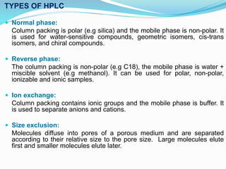 TYPES OF HPLC
 Normal phase:
Column packing is polar (e.g silica) and the mobile phase is non-polar. It
is used for water-sensitive compounds, geometric isomers, cis-trans
isomers, and chiral compounds.
 Reverse phase:
The column packing is non-polar (e.g C18), the mobile phase is water +
miscible solvent (e.g methanol). It can be used for polar, non-polar,
ionizable and ionic samples.
 Ion exchange:
Column packing contains ionic groups and the mobile phase is buffer. It
is used to separate anions and cations.
 Size exclusion:
Molecules diffuse into pores of a porous medium and are separated
according to their relative size to the pore size. Large molecules elute
first and smaller molecules elute later.
 