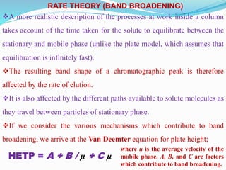 RATE THEORY (BAND BROADENING)
A more realistic description of the processes at work inside a column
takes account of the time taken for the solute to equilibrate between the
stationary and mobile phase (unlike the plate model, which assumes that
equilibration is infinitely fast).
The resulting band shape of a chromatographic peak is therefore
affected by the rate of elution.
It is also affected by the different paths available to solute molecules as
they travel between particles of stationary phase.
If we consider the various mechanisms which contribute to band
broadening, we arrive at the Van Deemter equation for plate height;
HETP = A + B / µ + C µ
where u is the average velocity of the
mobile phase. A, B, and C are factors
which contribute to band broadening.
 