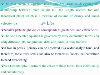 The Van Deemter equation is an empirical formula describing the
relationship between plate height (H, the length needed for one
theoretical plate) which is a measure of column efficiency, and linear
velocity (µ). µ= L/tM
Smaller plate height values corresponds to greater column efficiencies.
The Van Deemter equation is governed by three cumulative terms: (A)
eddy diffusion, (B) longitudinal diffusion, and (C) mass transfer.
A loss in peak efficiency can be observed as a wider analyte band, and
therefore, these three terms can also be viewed as factors that contribute
to band broadening.
Van Deemter plot illustrates the effect of these terms, both individually
and cumulatively.
 