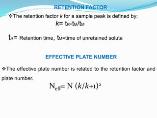 RETENTION FACTOR
The retention factor k for a sample peak is defined by;
k= tR-tM/tM
tR= Retention time, tM=time of unretained solute
EFFECTIVE PLATE NUMBER
The effective plate number is related to the retention factor and
plate number.
Neff= N (k/k+1)2
 