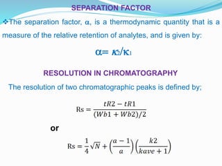 RESOLUTION IN CHROMATOGRAPHY
SEPARATION FACTOR
The separation factor, a, is a thermodynamic quantity that is a
measure of the relative retention of analytes, and is given by:
a= k2/k1
The resolution of two chromatographic peaks is defined by;
or
 