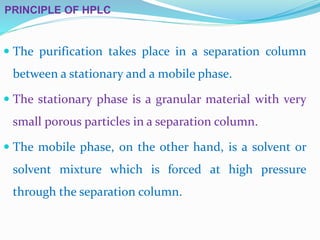 PRINCIPLE OF HPLC
 The purification takes place in a separation column
between a stationary and a mobile phase.
 The stationary phase is a granular material with very
small porous particles in a separation column.
 The mobile phase, on the other hand, is a solvent or
solvent mixture which is forced at high pressure
through the separation column.
 
