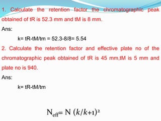 1. Calculate the retention factor the chromatographic peak
obtained of tR is 52.3 mm and tM is 8 mm.
Ans:
k= tR-tM/tm = 52.3-8/8= 5.54
2. Calculate the retention factor and effective plate no of the
chromatographic peak obtained of tR is 45 mm,tM is 5 mm and
plate no is 940.
Ans:
k= tR-tM/tm
Neff= N (k/k+1)2
 