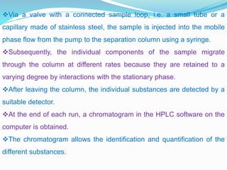 Via a valve with a connected sample loop, i.e. a small tube or a
capillary made of stainless steel, the sample is injected into the mobile
phase flow from the pump to the separation column using a syringe.
Subsequently, the individual components of the sample migrate
through the column at different rates because they are retained to a
varying degree by interactions with the stationary phase.
After leaving the column, the individual substances are detected by a
suitable detector.
At the end of each run, a chromatogram in the HPLC software on the
computer is obtained.
The chromatogram allows the identification and quantification of the
different substances.
 