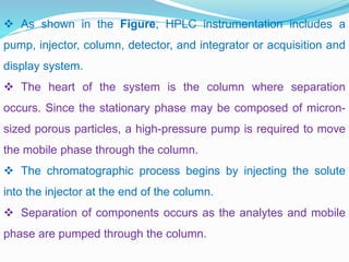  As shown in the Figure, HPLC instrumentation includes a
pump, injector, column, detector, and integrator or acquisition and
display system.
 The heart of the system is the column where separation
occurs. Since the stationary phase may be composed of micron-
sized porous particles, a high-pressure pump is required to move
the mobile phase through the column.
 The chromatographic process begins by injecting the solute
into the injector at the end of the column.
 Separation of components occurs as the analytes and mobile
phase are pumped through the column.
 