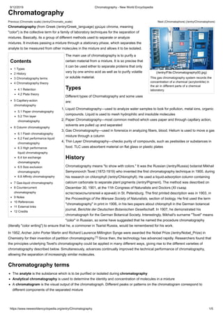 9/12/2019 Chromatography - New World Encyclopedia
https://www.newworldencyclopedia.org/entry/Chromatography 1/5
Previous (Chromatic scale) (/entry/Chromatic_scale) Next (Chromatophore) (/entry/Chromatophore)
(/entry/File:Chromatography00.jpg)
This gas chromatography system records the
concentration of a chemical (acrylonitrile) in
the air in different parts of a chemical
laboratory.
Contents
1 Types
2 History
3 Chromatography terms
4 Chromatography theory
4.1 Retention
4.2 Plate theory
5 Capillary-action
chromatography
5.1 Paper chromatography
5.2 Thin layer
chromatography
6 Column chromatography
6.1 Flash chromatography
6.2 Fast performance liquid
chromatography
6.3 High performance
liquid chromatography
6.4 Ion exchange
chromatography
6.5 Size exclusion
chromatography
6.6 Affinity chromatography
7 Gas-liquid chromatography
8 Countercurrent
chromatography
9 Notes
10 References
11 External links
12 Credits
Chromatography
Chromatography (from Greek (/entry/Greek_language) χρώμα chroma, meaning
"color") is the collective term for a family of laboratory techniques for the separation of
mixtures. Basically, its a group of different methods used to separate or analyze
mixtures. It involves passing a mixture through a stationary phase, which separates the
analyte to be measured from other molecules in the mixture and allows it to be isolated.
The main use of chromatography is to purify a
certain material from a mixture. It is so precise that
it can be used either to separate proteins that only
vary by one amino acid as well as to purify volatile
or soluble material.
Types
Different types of Chormatography and some uses
are:
1. Liquid Chromatography—used to analyze water samples to look for pollution, metal ions, organic
compounds. Liquid is used to mesh hydrophilic and insoluble molecules
2. Paper Chromatography—most common method which uses paper and through capillary action,
solvents are pulled up and separated
3. Gas Chromatography—used in forensics in analyzing fibers, blood. Helium is used to move a gas
mixture through a column
4. Thin Layer Chromatography—checks purity of compounds, such as pestisides or substances in
food. TLC uses absorbent material on flat glass or plastic plates
History
Chromatography means "to show with colors." It was the Russian (/entry/Russia) botanist Mikhail
Semyonovich Tsvet (1872-1919) who invented the first chromatography technique in 1900, during
his research on chlorophyll (/entry/Chlorophyll). He used a liquid-adsorption column containing
calcium carbonate to separate plant pigments (/entry/Pigment). The method was described on
December 30, 1901, at the 11th Congress of Naturalists and Doctors (XI съезд
естествоиспытателей и врачей) in St. Petersburg. The first printed description was in 1903, in
the Proceedings of the Warsaw Society of Naturalists, section of biology. He first used the term
"chromatography" in print in 1906, in his two papers about chlorophyll in the German botanical
journal, Berichte der Deutschen Botanischen Gesellschaft. In 1907, he demonstrated his
chromatograph for the German Botanical Society. Interestingly, Mikhail's surname "Tsvet" means
"color" in Russian, so some have suggested that he named the procedure chromatography
(literally "color writing") to ensure that he, a commoner in Tsarist Russia, would be remembered for his work.
In 1952, Archer John Porter Martin and Richard Laurence Millington Synge were awarded the Nobel Prize (/entry/Nobel_Prize) in
Chemistry for their invention of partition chromatography. Since then, the technology has advanced rapidly. Researchers found that
the principles underlying Tsvet's chromatography could be applied in many different ways, giving rise to the different varieties of
chromatography described below. Simultaneously, advances continually improved the technical performance of chromatography,
allowing the separation of increasingly similar molecules.
Chromatography terms
The analyte is the substance which is to be purified or isolated during chromatography
Analytical chromatography is used to determine the identity and concentration of molecules in a mixture
A chromatogram is the visual output of the chromatograph. Different peaks or patterns on the chromatogram correspond to
different components of the separated mixture
[1]
 