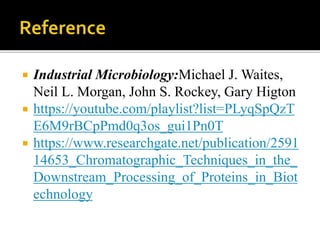  Industrial Microbiology:Michael J. Waites,
Neil L. Morgan, John S. Rockey, Gary Higton
 https://youtube.com/playlist?list=PLyqSpQzT
E6M9rBCpPmd0q3os_gui1Pn0T
 https://www.researchgate.net/publication/2591
14653_Chromatographic_Techniques_in_the_
Downstream_Processing_of_Proteins_in_Biot
echnology
 