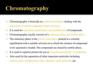  Chromatography is basically an analytical technique dealing with the
separation of related compounds from a mixture.
 It is used for separation, purification, and identification of compounds.
 Chromatography usually consists of a stationary phase and mobile phase.
 The stationary phase is the porous solid matrix packed in a column(
equilibrated with a suitable solvent) on to which the mixture of compounds
to be separated is loaded. The compounds are eluted by mobile phase.
 It is used to separate protein for use as “biopharmaceuticals” or medicines.
 Also used for the separation of other important molecules including
nucleic acids, carbohydrates, fats, vitamins, small molecules etc.
 