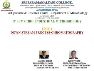 Reaccredited with A+ grade with a CGPA of 3.39 in the III cycle of NAAC
affiliated to manomanium sundaranar university, tirunelveli.
Post graduate & Research Centre – Department of Microbiology
(government aided)
ACADEMIC YEAR 2022-2023
IV SEM CORE: INDUSTRIAL MICROBIOLOGY
UNIT-4
DOWN STREAM PROCESS-CHROMATOGRAPHY
S.ASHIFA BEGAM SUBMITTEDTO
REG NO:20211232516106 GUIDE:DR.S.VISWANATHAN
II M.SC MICROBIOLOGY ASSISTANT PROFFESSOR&HEAD
ASSIGNEDON: 03.04.2023 SPKC - ALWARKURUCHI
 