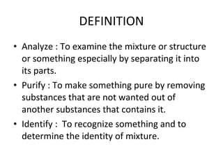 DEFINITION Analyze : To examine the mixture or structure or something especially by separating it into its parts. Purify : To make something pure by removing substances that are not wanted out of another substances that contains it. Identify :  To recognize something and to determine the identity of mixture. 