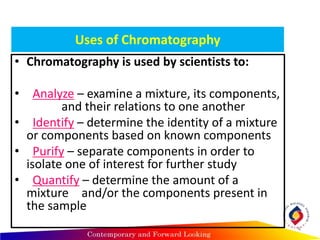 Uses of Chromatography
• Chromatography is used by scientists to:
• Analyze – examine a mixture, its components,
and their relations to one another
• Identify – determine the identity of a mixture
or components based on known components
• Purify – separate components in order to
isolate one of interest for further study
• Quantify – determine the amount of a
mixture and/or the components present in
the sample
4
 