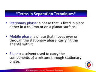 *Terms in Separation Techniques*
• Stationary phase: a phase that is fixed in place
either in a column or on a planar surface.
• Mobile phase :a phase that moves over or
through the stationary phase, carrying the
analyte with it.
• Eluent: a solvent used to carry the
components of a mixture through stationary
phase.
6
 