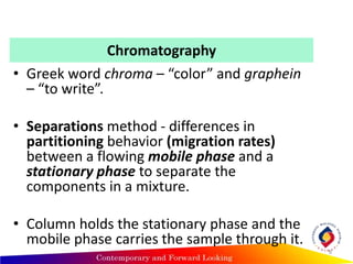 Chromatography
• Greek word chroma – “color” and graphein
– “to write”.
• Separations method - differences in
partitioning behavior (migration rates)
between a flowing mobile phase and a
stationary phase to separate the
components in a mixture.
• Column holds the stationary phase and the
mobile phase carries the sample through it.
8
 