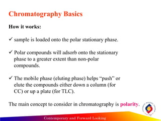 Chromatography Basics
How it works:
 sample is loaded onto the polar stationary phase.
 Polar compounds will adsorb onto the stationary
phase to a greater extent than non-polar
compounds.
 The mobile phase (eluting phase) helps “push” or
elute the compounds either down a column (for
CC) or up a plate (for TLC).
The main concept to consider in chromatography is polarity.
9
 
