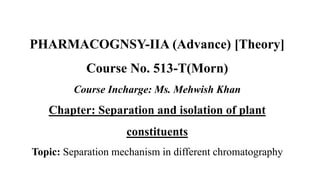 PHARMACOGNSY-IIA (Advance) [Theory]
Course No. 513-T(Morn)
Course Incharge: Ms. Mehwish Khan
Chapter: Separation and isolation of plant
constituents
Topic: Separation mechanism in different chromatography
 