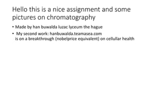 Hello this is a nice assignment and some
pictures on chromatography
• Made by han buwalda luzac lyceum the hague
• My second work: hanbuwalda.teamasea.com
is on a breakthrough (nobelprice equivalent) on cellullar health
 