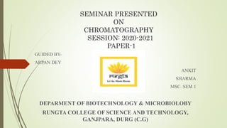 SEMINAR PRESENTED
ON
CHROMATOGRAPHY
SESSION: 2020-2021
PAPER-1
GUIDED BY-
ARPAN DEY
ANKIT
SHARMA
MSC. SEM 1
DEPARMENT OF BIOTECHNOLOGY & MICROBIOLOBY
RUNGTA COLLEGE OF SCIENCE AND TECHNOLOGY,
GANJPARA, DURG (C.G)
 