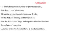 Application
•To check the control of purity of pharmaceuticals,
•For detection of adulterants,
•Detect the contaminants in foods and drinks,
•In the study of ripening and fermentation,
•For the detection of drugs and dopes in animals & humans
•In analysis of cosmetics
•Analysis of the reaction mixtures in biochemical labs.
 