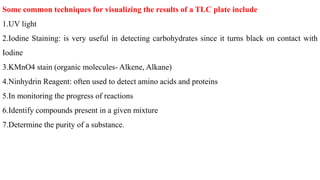 Some common techniques for visualizing the results of a TLC plate include
1.UV light
2.Iodine Staining: is very useful in detecting carbohydrates since it turns black on contact with
Iodine
3.KMnO4 stain (organic molecules- Alkene, Alkane)
4.Ninhydrin Reagent: often used to detect amino acids and proteins
5.In monitoring the progress of reactions
6.Identify compounds present in a given mixture
7.Determine the purity of a substance.
 