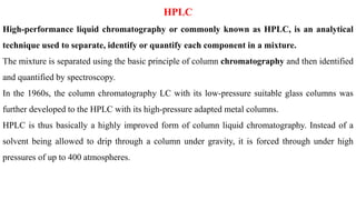 HPLC
High-performance liquid chromatography or commonly known as HPLC, is an analytical
technique used to separate, identify or quantify each component in a mixture.
The mixture is separated using the basic principle of column chromatography and then identified
and quantified by spectroscopy.
In the 1960s, the column chromatography LC with its low-pressure suitable glass columns was
further developed to the HPLC with its high-pressure adapted metal columns.
HPLC is thus basically a highly improved form of column liquid chromatography. Instead of a
solvent being allowed to drip through a column under gravity, it is forced through under high
pressures of up to 400 atmospheres.
 