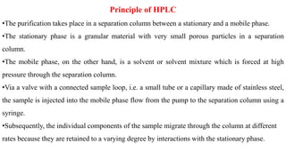 Principle of HPLC
•The purification takes place in a separation column between a stationary and a mobile phase.
•The stationary phase is a granular material with very small porous particles in a separation
column.
•The mobile phase, on the other hand, is a solvent or solvent mixture which is forced at high
pressure through the separation column.
•Via a valve with a connected sample loop, i.e. a small tube or a capillary made of stainless steel,
the sample is injected into the mobile phase flow from the pump to the separation column using a
syringe.
•Subsequently, the individual components of the sample migrate through the column at different
rates because they are retained to a varying degree by interactions with the stationary phase.
 