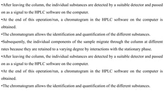 •After leaving the column, the individual substances are detected by a suitable detector and passed
on as a signal to the HPLC software on the computer.
•At the end of this operation/run, a chromatogram in the HPLC software on the computer is
obtained.
•The chromatogram allows the identification and quantification of the different substances.
•Subsequently, the individual components of the sample migrate through the column at different
rates because they are retained to a varying degree by interactions with the stationary phase.
•After leaving the column, the individual substances are detected by a suitable detector and passed
on as a signal to the HPLC software on the computer.
•At the end of this operation/run, a chromatogram in the HPLC software on the computer is
obtained.
•The chromatogram allows the identification and quantification of the different substances.
 