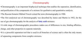 Chromatography
•Chromatography is an important biophysical technique that enables the separation, identification,
and purification of the components of a mixture for qualitative and quantitative analysis.
•The Russian botanist Mikhail Tswett coined the term chromatography in 1906.
•The first analytical use of chromatography was described by James and Martin in 1952, for the
use of gas chromatography for the analysis of fatty acid mixtures.
•A wide range of chromatographic procedures makes use of differences in size, binding affinities,
charge, and other properties to separate materials.
•It is a powerful separation tool that is used in all branches of science and is often the only means
of separating components from complex mixtures.
 